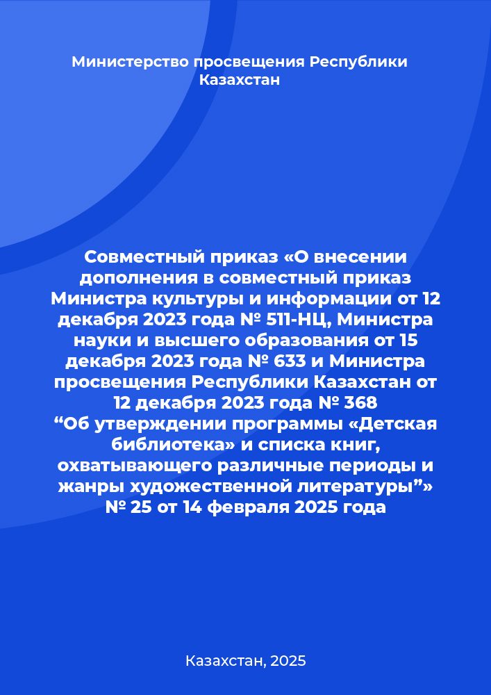 Совместный приказ «О внесении дополнения в совместный приказ Министра культуры и информации от 12 декабря 2023 года № 511-НЦ, Министра науки и высшего образования от 15 декабря 2023 года № 633 и Министра просвещения Республики Казахстан от 12 декабря 2023 года № 368 “Об утверждении программы «Детская библиотека» и списка книг, охватывающего различные периоды и жанры художественной литературы”» № 25 от 14 февраля 2025 года