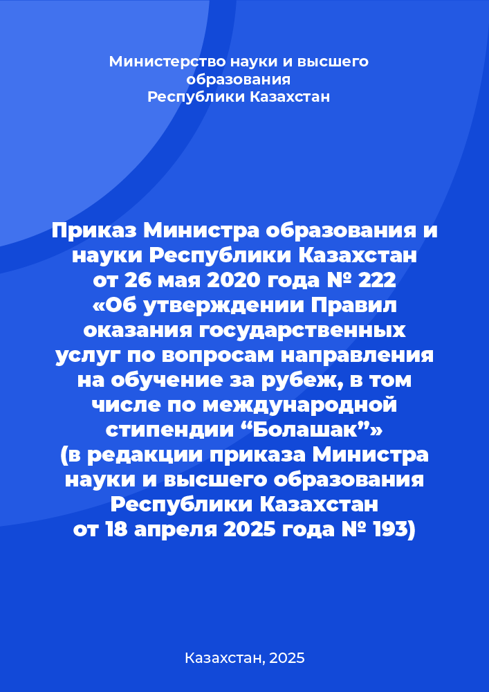 Приказ Министра образования и науки Республики Казахстан от 26 мая 2020 года № 222 «Об утверждении Правил оказания государственных услуг по вопросам направления на обучение за рубеж, в том числе по международной стипендии “Болашак”» (в редакции приказа Министра науки и высшего образования Республики Казахстан от 18 апреля 2025 года № 193)