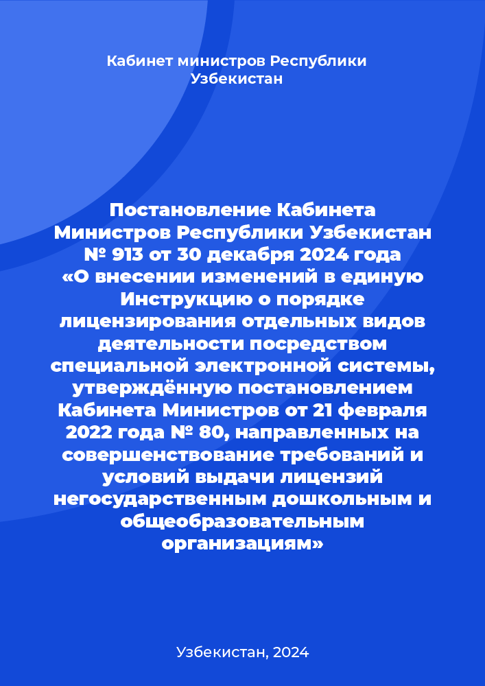 Постановление Кабинета Министров Республики Узбекистан № 913 от 30 декабря 2024 года «О внесении изменений в единую Инструкцию о порядке лицензирования отдельных видов деятельности посредством специальной электронной системы, утверждённую постановлением Кабинета Министров от 21 февраля 2022 года № 80, направленных на совершенствование требований и условий выдачи лицензий негосударственным дошкольным и общеобразовательным организациям»