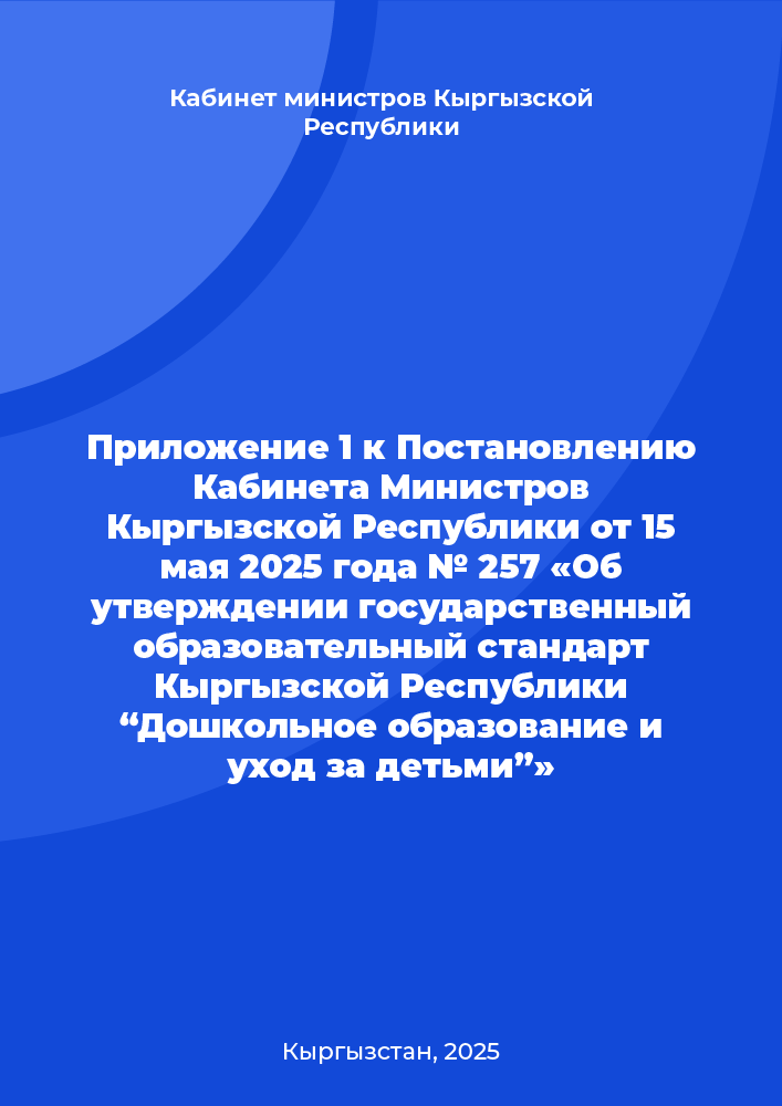 Приложение 1 к Постановлению Кабинета Министров Кыргызской Республики от 15 мая 2025 года № 257 «Об утверждении государственный образовательный стандарт Кыргызской Республики  “Дошкольное образование и уход за детьми”»