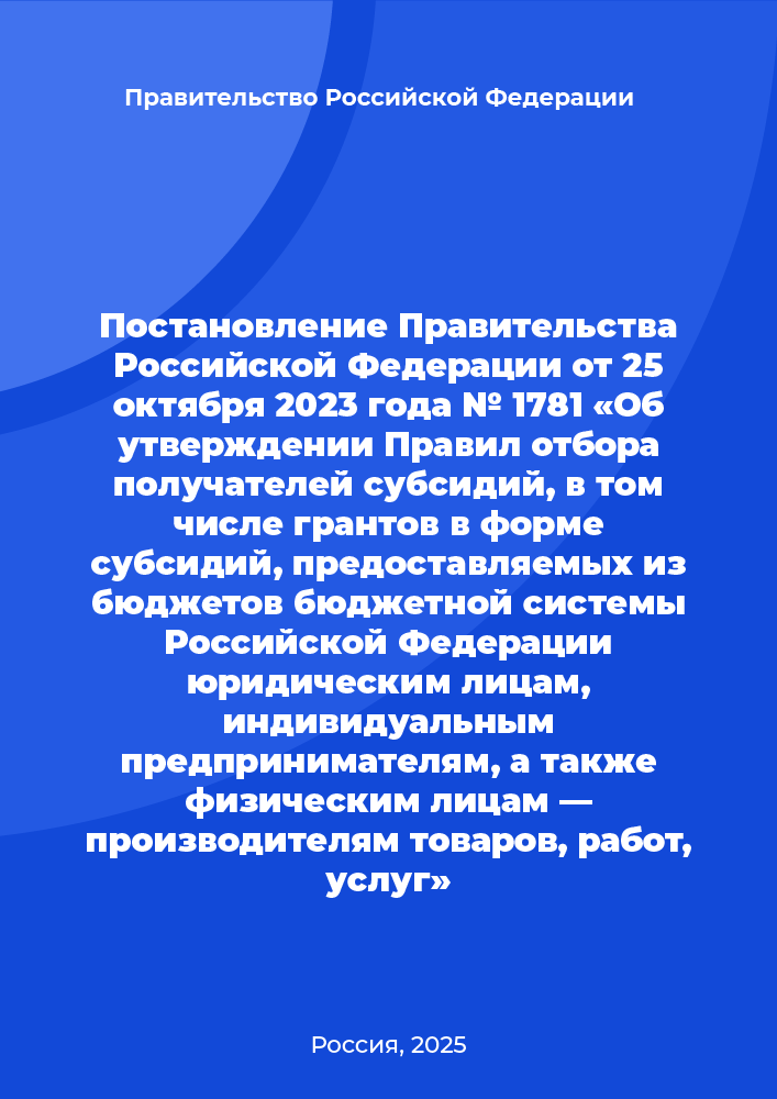 Постановление Правительства Российской Федерации от 25 октября 2023 года № 1781 «Об утверждении Правил отбора получателей субсидий, в том числе грантов в форме субсидий, предоставляемых из бюджетов бюджетной системы Российской Федерации юридическим лицам, индивидуальным предпринимателям, а также физическим лицам — производителям товаров, работ, услуг»
