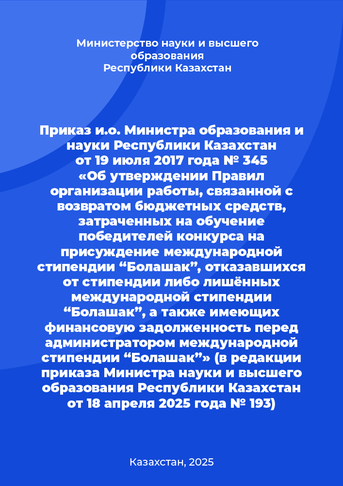 Приказ и.о. Министра образования и науки Республики Казахстан от 19 июля 2017 года № 345 «Об утверждении Правил организации работы, связанной с возвратом бюджетных средств, затраченных на обучение победителей конкурса на присуждение международной стипендии “Болашак”, отказавшихся от стипендии либо лишённых международной стипендии “Болашак”, а также имеющих финансовую задолженность перед администратором международной стипендии “Болашак”» (в редакции приказа Министра науки и высшего образования Республики Казахстан от 18 апреля 2025 года № 193)